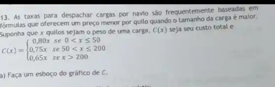 13. As taxas para despachar cargas por navio são frequentemente baseadas em
formulas que oferecem um preço menor por quilo quando o tamanho da carga é maior.
Suponha que x quilos sejam o peso de uma carga,
C(x) seja seu custo total e
C(x)= ) 0,80x se 0lt xleqslant 50 0,75x se50lt xleqslant 200 0,65x sexgt 200 
a) Faça um esboço do gráfico de C.