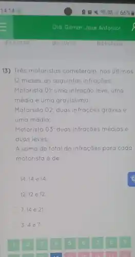 13) Très motoristas cometeram, nos últimos
12 meses, as seguintes infrações:
Motorista 01: uma infração leve, uma
média e uma gravissima;
Motorista 02: duas infrações graves e
uma média;
Motorista 03: duas infrações médias e
duas leves.
A soma de total de infrações para cada
motorista é de:
14,14 e 14.
12.12 e 12
7,14 e 21
3,4 e 7