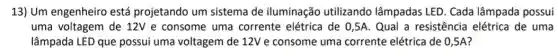 13) Um engenheiro está projetando um sistema de iluminação utilizando lâmpadas LED. Cada lâmpada possui
uma voltagem de 12V e consome uma corrente elétrica de 0,5A. Qual a resistência elétrica de uma
lâmpada LED que possui uma voltagem de 12V e consome uma corrente elétrica de 0 ,5A?