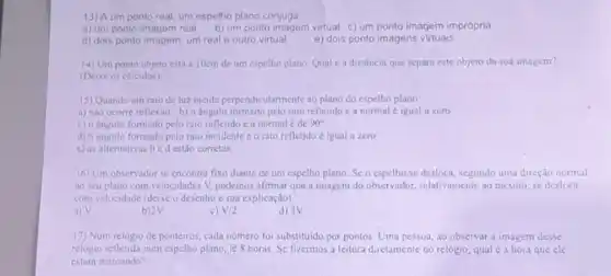 13) A um ponto real, um espelho plano conjuga
a) um ponto imagem real b) um ponto imagem virtual c) um ponto imagem imprópria
d) dois ponto imagem um real e outro virtual
e) dois ponto imagens virtuais
14) Um ponto objeto esta a 10cm de um espelho plano. Qual é a distância que separn este objeto da sua imagem?
(Deixe os calculos)
15) Quando um raio de luz incide perpendic ulannente ao plano do espelho plano
a) nào ocorre reflexǎo b) ofingulo formado pelo raio refletido c a normal éigual a zero
c) o àngulo formado pelo raio refletido c a normal e de 90^circ 
d) 5 angulo formado pelo raio incidente e o raio refletido é igual a zero
c) as alternativas b ed estao corretas
16) Um observador se encontra fixo diante de um espelho plano. Sc o espelho se desloca segundo uma direção nonmal
ao seu plano com velocidades V, podemos afirmar que a imagem do observador, relativamente ao mesmo, se desloca
com velocidade (deixe o desenho e sua explicação)
a) V
b)2V
c) V/2
d) 3V
17) Num relogio de ponteiros, cada número for substituido por pontos. Uma pessoa, ao observar a imagem desse
relogio refletida num espelho plano, le 8 horas. Se fizermos a leitura diretamente no relógio, qual é a hora que ele
estara marcando?