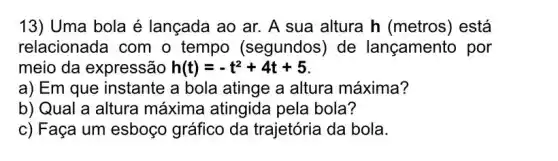 13) Uma bola é lançada ao ar.A sua altura h (metros) está
relacionada com o tempo (segundos) de lançamento por
meio da expressão h(t)=-t^2+4t+5
a) Em que instante a bola atinge a altura máxima?
b) Qual a altura máxima atingida pela bola?
c) Faça um esboço gráfico da trajetória da bola.