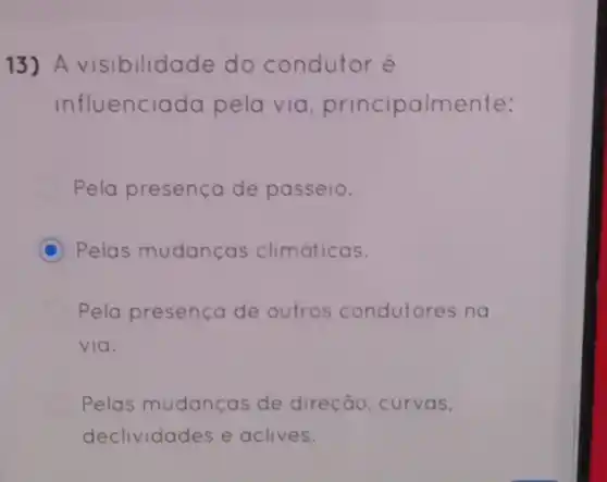 13) A visibilidade do condutor é
influenciada pela via principalm ente:
Pela presença de passeio.
C Pelas mudanças climáticas.
Pela presença de outros condutores na
via.
Pelas mudanças de direção, curvas,
declividades e aclives.