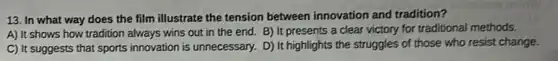 13. In what way does the film illustrate the tension between innovation and tradition?
A) It shows how tradition always wins out in the end. B)It presents a clear victory for traditional methods.
C) It suggests that sports innovation is unnecessary.D) It highlights the struggles of those who resist change.