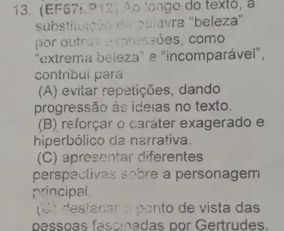 13.(EF	o longo do texto, a
substitutions of a nsiavra "beleza"
por o tr expressions como
"extrema beleza "e "incomparável",
contribui para
(A) evitar repeticoes , dando
progressão às ideias no texto.
(B) reforçar exagerado e
hiperbólico da narrativa.
(C) apresentar diferentes
pers pectivas sobre a person agem
nrincipa
(.) - es ponto de vista das
pessoas fas cmadas por Gertrudes.