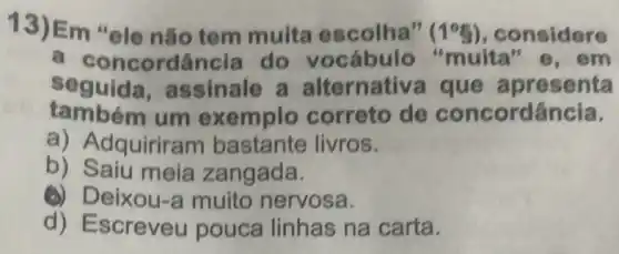 13)Em "ele nǎo tem muita escolha" (1^circ g) , considere
a concordância do vocábulo "muita" e, em
seguida assinale a alternativa que apresenta
também um exemplo correto de con cordancia.
a) Adquirira m bastante livros.
b) Saiu meia zangada.
(4) Deixou-nervosa.
d) Escreveu pouca linhas na carta.