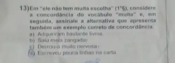 13)Em "ele não tem muita escolha" (1^circ g) considere
oncordancia do vocabulo 'muita e. em
seguida, assinale a alternative	apresenta
tambem um exemplo correto de oncordância
a) Adquiriram bastante livros
b) Saiu mela zangada
Deixou-a muito nervosa
(d) Escreveu pouca linhas na carta