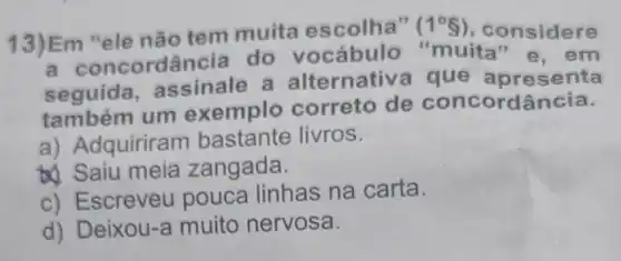 13)Em "ele não tem muita escolha"
(1^circ 8) , considere
ordância do vocábulo "muita "e. em
seguida assinale a alternativa que apresenta
também um exemplo correto de concordância.
a) Adquirirar n bastante livros.
&). Saiu meia zangada.
c) Escreveu pouca linhas na carta.
d) Deixou-a muito nervosa.