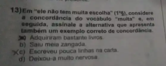 13)Em "ele nào tem muita escolha"
(1^circ g) considere
a conco dância do vocabulo "muita" e, em
seguida , assinale a alternativa que apresenta
tam bém um exemplo correto de concordância.
Adquiriram bastante livros.
b) Saiu meia zangada.
(c) E Escreveu pouca linhas na carta.
d) Deixou-a muito nervosa.