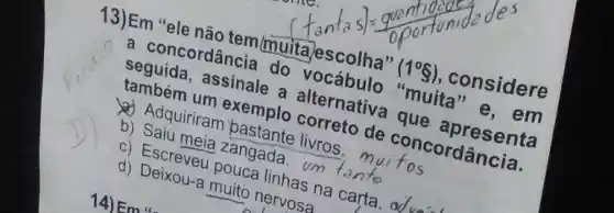 13)Em "ele não tem/muitajescolha"
(1^circ S) ,considere
a concordância do vocábulo "muita "e.em
seguida, assinale a alternativa que apresenta
também um exemplo correto de concordância.
Adquiriram bastante livros. mui fos
b) Saiu meia zangada. um tento
c) Escreveu pouca linhas na carta. od
d) Deixou-a muito nervosa
14) E mu