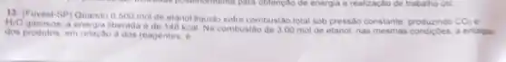 13-(Fuvest-SP) Quando 0.500 mol de etanol liquido sofre combustão total sob pressão constante
CO_(2) H_(2)O
a energia liberada de 148 kcal Na combustao de 3.00 mol de etanol, nas mesmas condiçoes, a entaipia
dos produtos, em relactio a dos reagentes, e