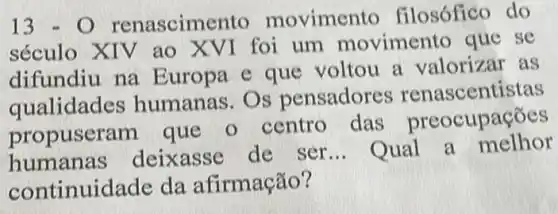 13-O renascim ento movimen to filosófico do
século XIV ao XVI foi um movimento que se
difundiu na E uropa e que voltou a valorizar as
qualidades humanas. Os pensadores renascentistas
propuser am que o centro das preocupações
humanas deixasse de ser __ Qual a melhor
continuidade da afirmação?