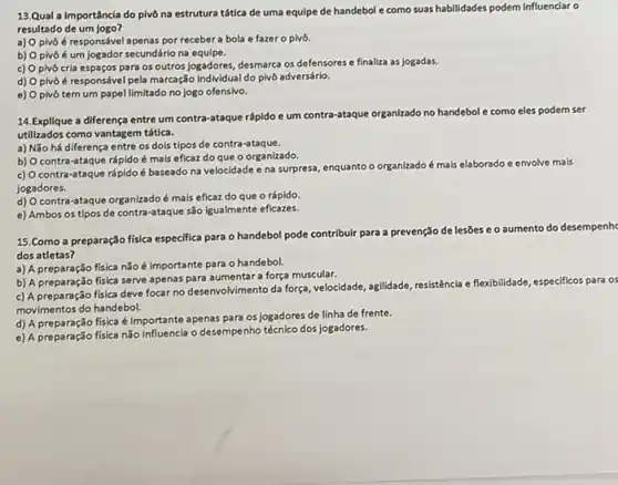 13.Qual a importâncla do pivô na estrutura tática de uma equipe de handebol e como suas habilidades podem Influenciar o
resultado de um jogo?
a) O pivô é responsével apenas por receber a bola e fazer o pivô.
b) O pivô é um jogador secundário na equipe.
c) Opivô cria espaços para os outros jogadores, desmarca os defensores e finaliza as jogadas.
d) O pivô é responsável pela marcação individua I do pivô adversário.
e) Opivô tem um papel limitado no jogo ofensivo.
handebol e como eles podem ser
14.Explique a diferença entre um contra-ataque rápido e um contra-ataque organizado no har
utilizados como vantagem tática.
a) Não há diferença entre os dois tipos de contra-ataque.
b) Ocontra-ataque rápido é mais eficaz do que o organizado.
c) Ocontra-ataque rápido é baseado na velocidade e na surpresa, enquanto o organizado
é mais elaborado e envolve mais
jogadores.
d) O contra-ataque é mais eficaz do que o rápido.
e) Ambos os tipos de contra-ataque são igualmente eficazes.
15.Como a preparação fisica especifica para o handebol pode contribuir para a prevenção
de lesões e o aumento do desempenh
dos atletas?
a) A preparação fisica não é importante para o handebol.
b) A preparação física serve apenas para aumentar a força muscular.
flexibilidade, especificos para
c) A preparação fisica deve focar no desenvolvimento da força, velocidade, agilidade resistência e fle
movimentos do handebol.
d) A preparação fisica é importante apenas para os jogadores de linha de frente.
e) A preparação física não influencia o desempenho técnico dos jogadores.