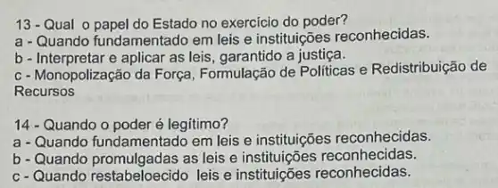 13-Qual o papel do Estado no exercicio do poder?
a - Quando fundamentado em leis e instituições reconhecidas.
b - Interpretar e aplicar as leis, garantido a justiça.
c- Monopolização da Força Formulação de Politicas e Redistribuição de
Recursos
14 - Quando o poder é legitimo?
a - Quando fundamentado em leis e instituições reconhecidas.
b-Quando promulgadas as leis e instituições reconhecidas.
c-Quando restabeloecido leis e instituições reconhecidas.