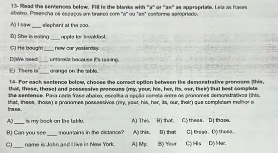 13-Read the sentences below. Fill in the blanks with "a" or "an" as appropriate. Leia as frases
abaixo. Preencha os espaços em branco com "a"ou "an" conforme apropriado.
A) I saw __ elephant at the zoo.
B) She is eating __ apple for breakfast.
C) He bought __ new car yesterday.
D)We need __ umbrella because it's raining.
E) There is __ orange on the table.
14- For each sentence below, choose the correct option between the demonstrative pronouns (this,
that, these, those) and possessive pronouns (my, your his, her, its, our,their) that best complete
the sentence. Para cada frase abaixo, escolha a opção correta entre os pronomes demonstrativos (this,
that, these, those) e pronomes possessivos (my, your his, her, its, our their) que completam melhor a
frase.
A) __ is my book on the table.
A) This. B) that.
C) these. D) those.
B) Can you see __ mountains in the distance?
A) this. B) that
C) these. D) those.
C) __ name is John and I live in New York.
A) My.
B) Your C) His D) Her.