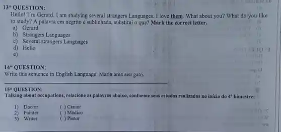 13^th QUESTION:
Hello! I'm Gerard. I am studying several strangers Languages. I love them. What about you? What do'you like
to study? A palavra em negrito e sublinhada, substitui o que? Mark the correct letter.
a) Gerard
b) Strangers Languages
c) Several strangers Languages
d) Hello
e)
14^a QUESTION:
Write this sentence in English Language: Maria ama seu gato.
__
15^th
Talking about occupations, relacione as palavras abaixo, conforme seus estudos realizados no inicio do 4^circ  bimestre:
1) Doctor
( ) Cantor
2) Painter
( ) Médico
3) Writer
c ) Pintor