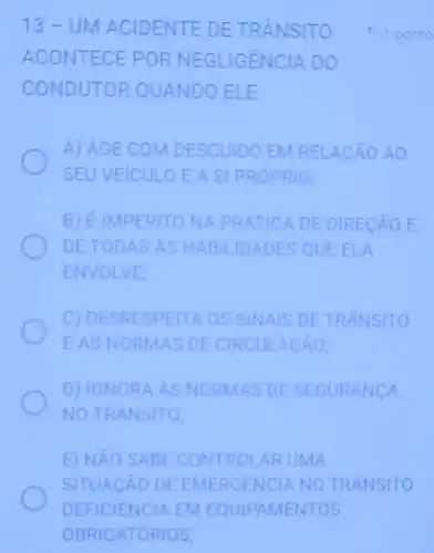 13-UN ACIDEN TE DE TRÂNSITO
ACON TECE PORN EGLIGENCIA DO
COND UTOR QUANDO ELE
A) AGE COM ESCUIDO EM RELAC AO AO
SEUVEICULO E A SI PROPRIO;
B) EIMPERITON A PRATICA DE DIRECAO E
DETOD AS AS HAB ILIDADES QUE ELA
ENVOLVE:
C) DESR ESPEITA OS SINAIS DE TRANSITO
EASNO RMAS DE CIR CULACAO;
D) IGNORA AS NORMAS DE SEGURANCA
NO TRANSITO;
E) NAO SA BE CONTROLAR UMA
SITUACAO DE ANO TRANSITO
1 ponto