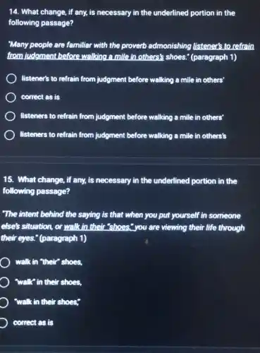 14. What change, if any, is necessary in the underlined portion in the
following passage?
"Many people are familiar with the proverb admonishing listener's to refrain
from judgment before walking a mile in others's shoes.(paragraph 1)
listener's to refrain from judgment before walking a mille in others'
correct as is
listeners to refrain from judgment before walking a mile in others'
listeners to refrain from judgment before walking a mile in others's
15. What change, if any, is necessary in the underlined portion in the
following passage?
"The intent behind the saying is that when you put yourself in someone
else's situation, or walk in their "shoes","you are viewing their life through
their eyes." (paragraph 1)
) walk in "their" shoes,
"walk" in their shoes,
) "walk in their shoes;
correct as is