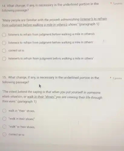14. What change , if any, is necessary in the underlined portion in the
following passage?
"Many people are familiar with the proverb admonishing listener'to refrain
from judgment before walking a mile in others's shoes " (paragraph 1)
listeners to refrain from judgment before walking a mile in others's
listeners to refrain from judgment before walking a mile in others'
correct as is
listener's to refrain from judgment before walking
15. What change, if any, is necessary in the underlined portion in the
following passage?
"The intent behind the saying is that when you put yourself in someone
else's situation, or walk in their "shoes," you are viewing their life through
their eyes." (paragraph 1)
walk in "their" shoes,
"walk in their shoes."
"walk" in their shoes,
correct as is
5 points
5 points