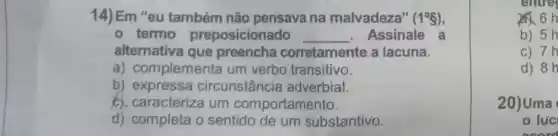 14) Em "eu também não pensava na malvadeza" (1^circ g)
- termo preposicionado __ Assinale a
alternativa que preencha corretamente a lacuna.
a) complementa um verbo transitivo.
b) expressa circunstância adverbial.
b). caracteriza um comportamento.
d) completa o sentido de um substantivo.
entre
b) 5h
c) 7h
d) 8h
20)Uma
luc
neerd