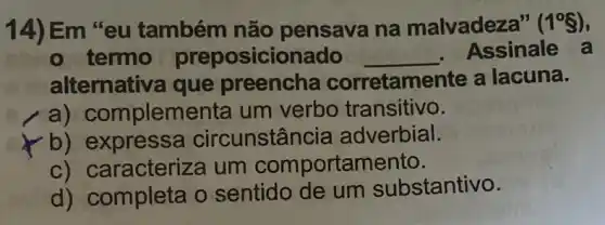 14) Em "eu também não pensava na malvadeza" (1^circ S)
- termo preposicionado __ . Assinale a
alternativa que preencha corretamente a lacuna.
a) C omplementa um verbo transitivo.
b) expressa circunstân cia adverbial.
c) caracteriza um comportamento.
d) completa o sentido de um substantivo.