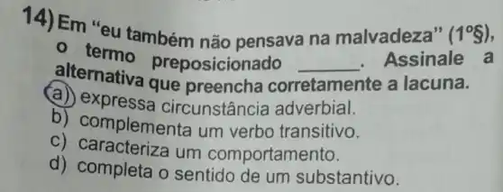 14) Em "eu também não pensava na malvadeza" (1^circ S)
- termo preposicionado
alternativa que preencha cor
__ Assinale a
corretame ite a lacuna.
(a) expressa cir unstancia adverbial.
b)complementa um verbo transitivo.
C) caracteriza um comportamento.
d) completa o sentido de um substantivo.