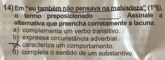 14) Em "eu também não pensava na malvadeza", (1^circ S)
- termo preposicionado __ Assinale a
alternativa que preencha corretamente a lacuna.
a) complementa um verbo transitivo.
b) expressa circunstân ia adverbial.
caracteriza um comportamento.
d) completa o sentido de um substantivo.