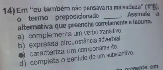 14) Em "eu também não pensava na malvadeza"
(1^circ S)
- termo preposicionado __ Assinale a
alternativa que preencha corretamente a lacuna.
a) C ompleme enta um verbo transitivo.
b) e xpressa circunstância adverbial.
aracteriza um comportamento.
d) completa o sentido de um substantivo.