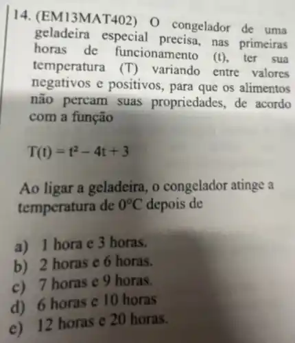 14. (EM13MAT 402)O congelador de uma
geladeira especial precisa , nas primeiras
horas de funcionamento
(t) , ter sua
temperatura (T) variando entre valores
negativos e positivos, para que os alimentos
não percam suas propriedad les, de acordo
com a função
T(t)=t^2-4t+3
Ao ligar a geladeira, o congelador atinge a
temperatura de 0^circ C depois de
a) 1 hora e 3 horas.
b) 2 horas e 6 horas.
c)7 horas e 9 horas.
d) 6 horas e 10 horas
12 horas e 20 horas.