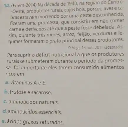 14. (Enem -2014 Na década de 1940, na região do Centro-
-Oeste, produtores rurais, cujos bois, porcos, aves e ca-
bras estavam morrendo por uma peste desconhecida,
fizeram uma promessa, que consistiu em não comer
carne e derivados até que a peste fosse debelada. As-
sim, durante tres meses arroz, feijão, verduras e le.
gumes formaram o prato principal desses produtores.
Hoje, 15 out. 2011 (adaptado)
Para suprir o déficit nutricional a que os produtores
rurais se submeteram durante o período da promes-
sa, foi importante eles terem consumido alimentos
ricos em
a. vitaminas A e E.
b.frutose e sacarose.
c. aminoácidos naturais.
d.aminoácidos essenciais.
e. ácidos graxos saturados.