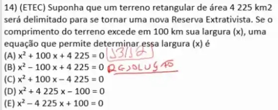 14) (ETEC)Suponha que um terreno retangular de área 4225km2
será delimitado para se tornar uma nova Reserva Extrativista. Se o
comprimento do terreno excede em 100 km sua largura (x) , uma
equação que permite determinar essa largura (x) é
(A) x^2+100x+4225=0
(B) x^2-100x+4225=0
(C) x^2+100x-4225=0
(D) x^2+4225x-100=0
(E) x^2-4225x+100=0