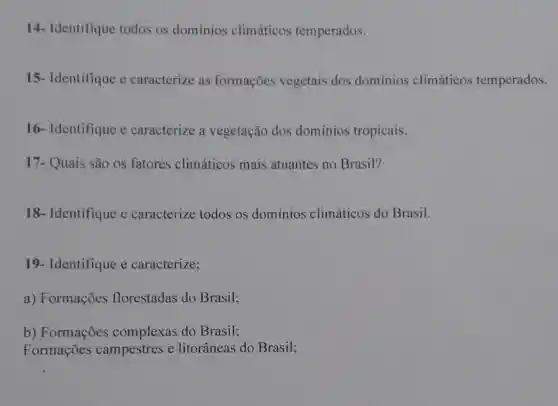 14- Identifique todos os domínios climáticos temperados.
15- Identifique c caracterize as formações vegetais dos dominios climáticos temperados.
16- Identifique e caracterize a vegetação dos dominios tropicais.
17- Quais são os fatores climáticos mais atuantes no Brasil?
18- Identifique e caracterize todos os dominios climáticos do Brasil.
19- Identifique e caracterize;
a) Formações florestadas do Brasil;
b) Formações complexas do Brasil;
Formações campestres e litorâneas do Brasil;