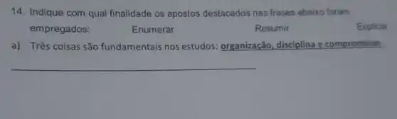 14. Indique com qual finalidade os apostos destacados nas frases abaixo foram
Enumerar
Resumir
Explicar
a) Três coisas são fundamentais nos estudos: organização ,disciplina e compromisso.
__