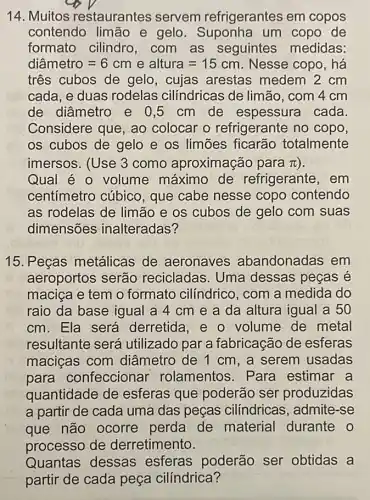 14. Muitos restaurantes servem refrigerantes em copos
contendo limão e gelo um copo de
formato cilindro ,com as seguintes medidas:
diametro=6cmealtura=15cm Nesse copo, há
três cubos de gelo, cujas arestas medem 2 cm
cada, e duas rodelas cilíndricas de limão, com 4 cm
de diâmetro e 0 ,5 cm de espessura cada
Considere que, ao colocar o refrigerante no copo,
os cubos de gelo e os limōes ficarão totalmente
imersos. (Use 3 como aproximação para pi 
Qual é 0 volume máximo de refrigerante, em
centímetro cúbico , que cabe nesse copo contendo
as rodelas de limão e os cubos de gelo com suas
dimensões inalteradas?
15. Peças metálicas de aeronaves abandonadas em
aeroportos serão recicladas. Uma dessas peças é
maciça e tem o formato cilíndrico , com a medida do
raio da base igual a 4 cm e a da altura igual a 50
cm. Ela será derretida, 0 volume de metal
resultante será utilizado par a fabricação de esferas
maciças com diâmetro de 1 cm , a serem usadas
para confeccionar rolamentos. Para estimar a
quantidade de esferas que poderão ser produzidas
a partir de cada uma das peças cilíndricas, admite -se
que não ocorre perda de material durante o
processo de derretimento.
Quantas dessas esferas poderão ser obtidas a
partir de cada peça cilíndrica?