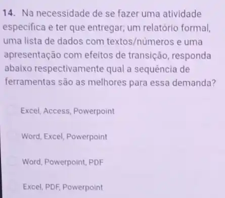 14. Na necessidade de se fazer uma atividade
especifica e ter que entregar; um relatóric formal,
uma lista de dados com textos/números e uma
apresentação com efeitos de transição, responda
abaixo respectivamente qual a sequência de
ferramentas são as melhores para essa demanda?
Excel, Access, Powerpoint
Word, Excel, Powerpoint
Word, Powerpoint, PDF
Excel, PDF, Powerpoint