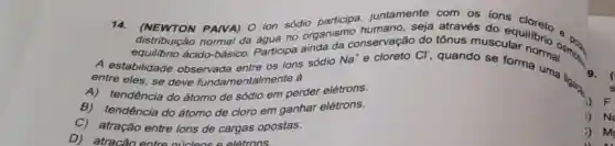 14. (NEWTON PAIVA) O ion sódio juntamente com os ions
distribuição normal da áqua no organism conservação do tônus musculation os
equilibrio ácido-básico Participa ainda A estabilidade observada entre os ions sódio Na'e cloreto Cl quando se for normal sings
9. (
entre eles, se deve fundamentalmente à
A)tendência do átomo de sódio em perder elétrons.
B) tendência do átomo de cloro em ganhar elétrons.
C) atração entre ions de cargas opostas.
D) atracão entre núcleos e elétrons.
4) F
Na
i) M