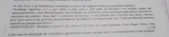 14- No livro V da Metafisica Aristóteles serviu-se das seguintes palavras para definir acidente:
"Acidente significa.(1) o que adere a uma coisa e dela pode ser afirmado com verdade porém nǎo
necessariamente, nem habitualmente; por exemplo, se alguém ao cavar um buraco para plantar uma árvore,
encontra um tesouro Esse fato .0 encontro do tesouro -é um acidente para o homem que cavou o buraco,
pois nem uma coisa provém necessariamente da outra ou vem depois dela, nem é habitual descobrir tesouros
quando se planta uma arvore .
ARISTÓTELES Metafisica flivro V,30,1025a 1-25]Trad. de Leonel Vallandro. Porto Alegre:Globo, 1969,
D. 140
Com base na descrição de Aristóteles apresentada acima explique qual é a causa responsável pelo acidente.