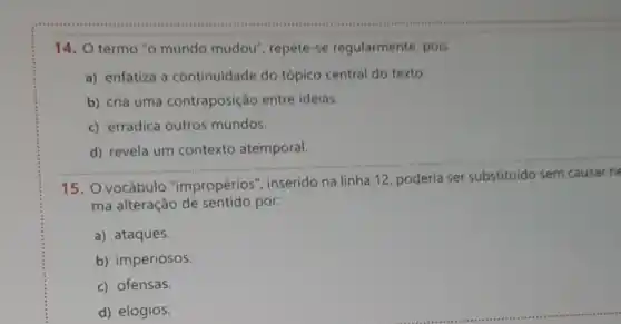 14. O termo "o mundo mudou , repete-se regularmente, pois
a) enfatiza a continuidade do tópico central do texto.
b) cria uma contraposição entre ideias.
c) erradica outros mundos.
__
d) revela um contexto atemporal.
15. O vocábulo "impropérios inserido na linha 12 , poderia ser
ma alteração de sentido por:
a) ataques.
b) imperiosos.
c) ofensas.
d) elogios.