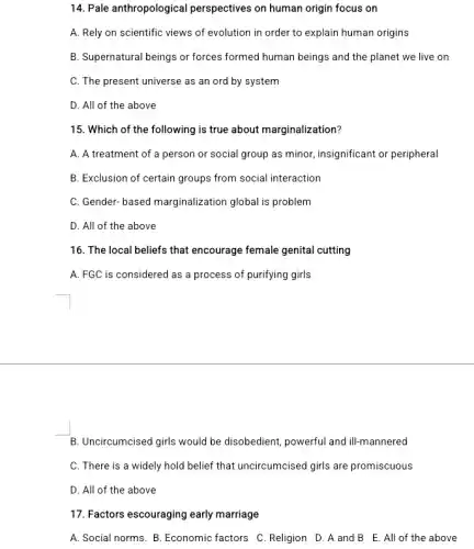 14. Pale anthropological perspectives on human origin focus on
A. Rely on scientific views of evolution in order to explain human origins
B. Supernatural beings or forces formed human beings and the planet we live on
C. The present universe as an ord by system
D. All of the above
15. Which of the following is true about marginalization?
A. A treatment of a person or social group as minor, insignificant or peripheral
B. Exclusion of certain groups from social interaction
C. Gender-based marginalization global is problem
D. All of the above
16. The local beliefs that encourage female genital cutting
A. FGC is considered as a process of purifying girls
B. Uncircumcised girls would be disobedient, powerful and ill-mannered
C. There is a widely hold belief that uncircumcised girls are promiscuous
D. All of the above
17. Factors escouraging early marriage
A. Social norms. B. Economic factors C. Religion D .A and B E . All of the above