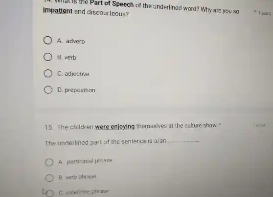 14. What is the Part of Speech of the underlined word? Why are you so
impatient and discourteous?
A. adverb
B. verb
C. adjective
D. preposition
15. The children were enjoying themselves at the culture show.
The underlined part of the sentence is a/an __
A. participial phrase
B. verb phrase
C. indefinite phrase
1 point
1 point