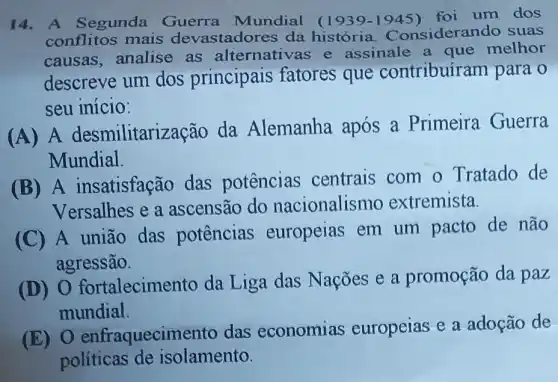 14. A Segunda Guerra Mundial (1939 -1945) foi um dos
conflitos mais devastadores da historia Considerando suas
causas,analise as alternativas e assinale a que melhor
descreve um dos principais fatores que contribuire am para o
seu início:
(A) A desmilitarização da Alemanha após a Primeira Guerra
Mundial.
(B) A insatisfação das potências centrais com o Tratado de
Versalhes e a ascensão do nacionalismo extremista.
(C) A união das potências europeias em um pacto de não
agressão.
fortalecime nto da Liga das Nações e a promoção da paz
mundial.
(E) 0 enfraquecim ento das economias europeias e a adoção de
políticas de isolamento.