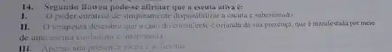 14. Segundo Bowen pode-se afirmar que a escuta ativa é:
I. Opoder curativo de simplesmente disponibilizar a escuta é subestimado.
II. O terapeuta descobre que a cura do consulente é oriunda da sua presença, que é manifestada por meio
de uma escuta cuidadosa e interessada.
III. Apenas sua presença plena e suficiente