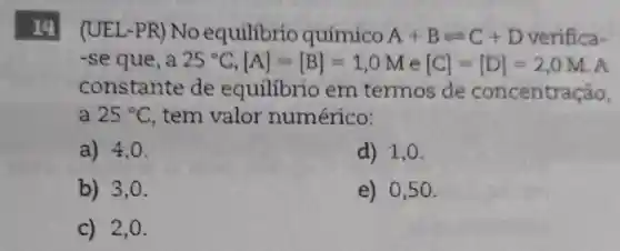 14 (UEL-PR)No equilibrio químico
A+Bleftharpoons C+D verifica-
-se que, a 25^circ C,[A]=[B]=1,0M e [C]=[D]=2,0M A
constante de equilibrio em termos de concentração,
a 25^circ C tem valor numérico:
a) 4,0 .
d) 1,0.
b) 3,0.
e) 0,50 .
c) 2,0.