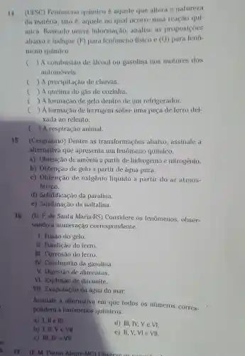 14 (UFSC)Fenomeno químico é aquele que altera a natureza
da matéria isto é , aquele no qual ocorre uma reação qui-
mica Baseado nessa informação .analise as proposiçōes
abaixo e indique (F) para fenomeno fisico e (Q) para feno-
meno químico.
() A combustão de alcool ou gasolina nos motores dos c
automóveis.
c () A precipitação de chuvas.
() A queima do gás de cozinha.
c () A formação de gelo dentro de um refrigerador.
() A formação de ferrugem sobre uma peça de ferro dei-
xada ao relento.
c () A respiração animal.
15 (Cesgranrio)Dentre as transformações abaixo , assinale a
alternativa que apresenta um fenomeno químico.
a)Obtenção de amônia a partir de hidrogenio e nitrogênio.
b)Obtenção de gelo a partir de agua pura.
C)Obtencão de oxigenio líquido a partir do ar atmos-
férico.
d)Solidificação da parafina.
e)Sublimação da naftalina.
16 (U. F.de Santa Maria-RS)Considere os fenomenos , obser-
vando a numeração correspondente.
I. Fusão do gelo.
. II Fundição do ferro.
III . Corrosão do ferro.
IV.Combustão da gasolina
V.Digestão de alimentos.
VI . Explosão de dinamite.
VII . Evaporação da água do mar.
Assinale a alternativa em que todos os números corres-
pondem a fenōmenos químicos.
a) 1, ll e III.
d) III, IV,V e VI.
b) I, II, V e VII
e) II, V,Vle VII.
c) III,IV e VII.
. (F. M . Pouso Alegre -MG)Observe