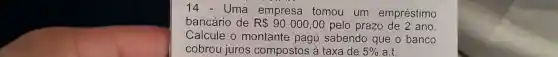 14 - Uma empresa tomou um empréstimo
bancário de R 90000,00 pelo prazo đe 2 ano.
Calcule o montante pagc sabendo que o banco
cobrou juros compostos à taxa de 5%  a.t.