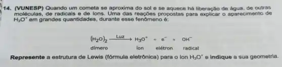 14. (VUNESP) Quando um cometa se aproxima do sol e se há liberação de outras
moléculas,de radicais e de ions propostas para explicar o aparecimento de
H_(3)O^ast  em grandes quantidades , durante esse fenômeno é:
(H_(2)O)_(2)xrightarrow (Luz)H_(3)O^++e^-+OH^-
dímero	ion elétron radical
Represente a estrutura de Lewis (fórmula eletrônica) para o ion H_(3)O^+ e indique a sua geometria.