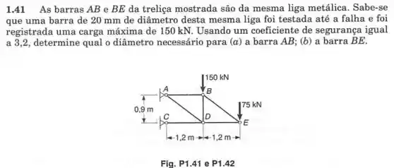 1.41 As barras AB e BE da treliça mostrada são da mesma liga metálica . Sabe-se
que uma barra de 20 mm de diâmetro desta mesma liga foi testada até a falha e foi
registrada uma carga máxima de 150 kN. Usando um coeficiente de segurança igual
a 3,2, determine qual o diâmetro necessário para (a) a barra AB; (b) a barra BE
Fig. P1.41 e P1.42