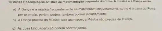 14-Dança é a Linguagem artistica da movimentação cơrporale do ritmo. A música e a Dança estão
a) A Dança e a música frequentemente se manifestam conjuntamente, como é o caso do Forró
por exemplo, porém, podem também ocorrer isoladamente.
b) A Dança precisa da Música para acontecer a Música não precisa da Dança.
c) As duas Linguagens số podem ocorrer juntas