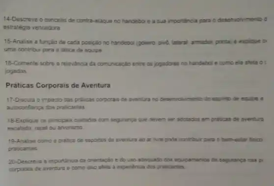 14-Descreva o conceito de contra-ataque no handebol e a sua importância para o desenvolvimento d
estratégia vencedora.
15-Analise a função de cada posição no handebol (goleiro, pivó, lateral, armador ponta) e explique o
uma contribui para a tática da equipe
16-Comente sobre a releváncia da comunicaçáo entre os jogadores no handebol e como ela afeta o:
jogadas.
Práticas Corporais de Aventura
17-Discuta o impacto das práticas corporais de aventura no desenvolvimento do espinto de equipe e
autoconfiança dos praticantes.
18-Explique os principais culidados com segurança que devem ser adotados em praticas de aventura
escalada, rapel ou arvorismo.
19-Analise como a pratica de esportes de aventura ao ar livre pode contribuir para o bem-estar fisico
praticantes
20-Descreva a importância da orientação e do uso adequado dos equipamentos de segurança nas pr
corporais de aventura e como isso afeta a experiencia dos praticantes