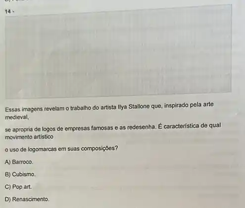 14.
Essas imagens revelam o trabalho do artista llya Stallone que, inspirado pela arte
medieval,
se apropria de logos de empresas famosas e as redesenha. E caracteristica de qual
movimento artistico
uso de logomarcas em suas composições?
A) Barroco.
B) Cubismo.
C) Pop art.
D) Renascimento