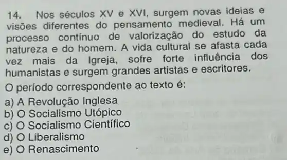 14.Nos séculos XV e XVI, surgem novas ideias e
visões diferentes do pensamento medieval . Há um
processo contínuo de valorização do estudo da
natureza e do homem A vida cultural se afasta cada
vez mais da Igreja sofre forte influência dos
humanistas e surgem grandes artistas e escritores.
período correspondente ao texto é:
a) A Inglesa
b) O Socialismo Utópico
c) 0 Socialismo Científico
d) Liberalismo
e) Renascimento